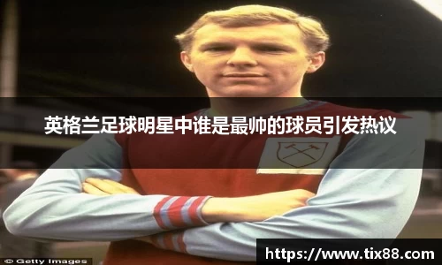 英格兰足球明星中谁是最帅的球员引发热议