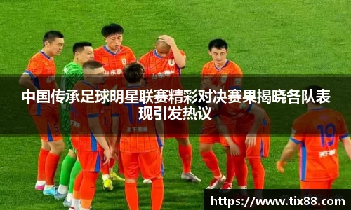 中国传承足球明星联赛精彩对决赛果揭晓各队表现引发热议